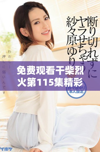 免费观看干柴烈火第115集精彩内容，快来开启你的观剧之旅吧