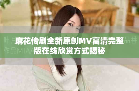 麻花传剧全新原创MV高清完整版在线欣赏方式揭秘