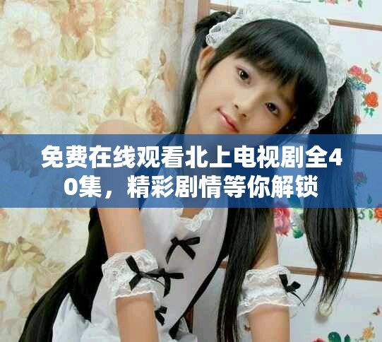 免费在线观看北上电视剧全40集，精彩剧情等你解锁