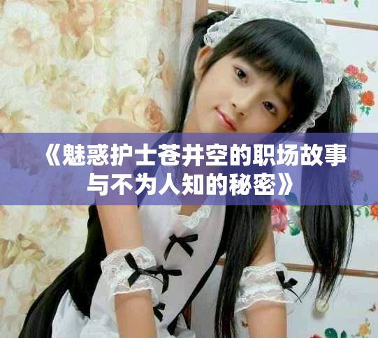 《魅惑护士苍井空的职场故事与不为人知的秘密》