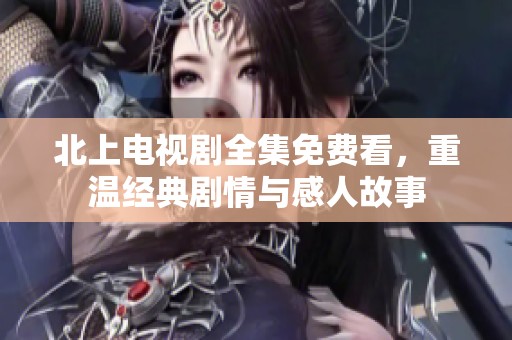 北上电视剧全集免费看，重温经典剧情与感人故事