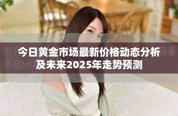 今日黄金市场最新价格动态分析及未来2025年走势预测