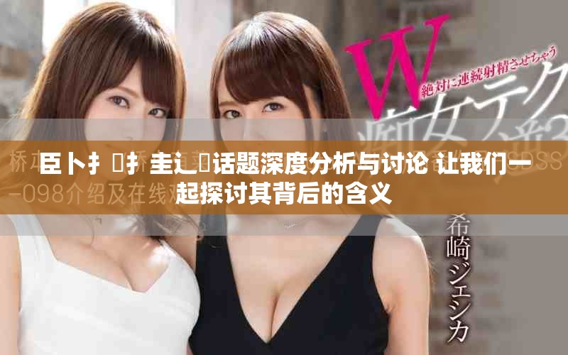 臣卜扌喿扌圭辶畐话题深度分析与讨论 让我们一起探讨其背后的含义