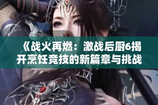 《战火再燃：激战后厨6揭开烹饪竞技的新篇章与挑战》