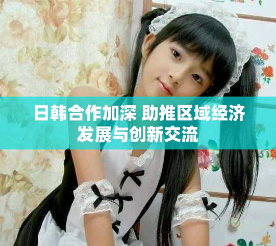 日韩合作加深 助推区域经济发展与创新交流