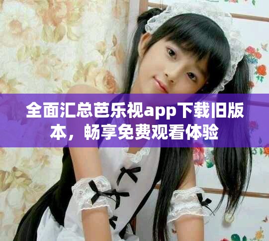 全面汇总芭乐视app下载旧版本，畅享免费观看体验