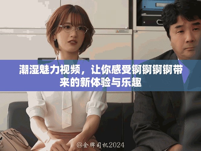 潮湿魅力视频，让你感受锕锕锕锕带来的新体验与乐趣