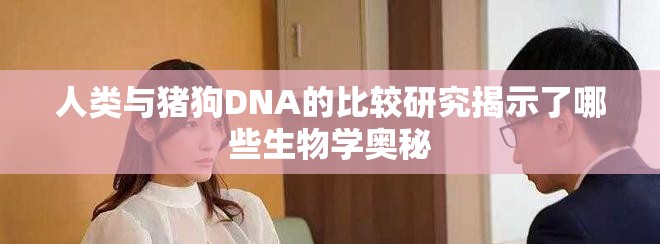 人类与猪狗DNA的比较研究揭示了哪些生物学奥秘