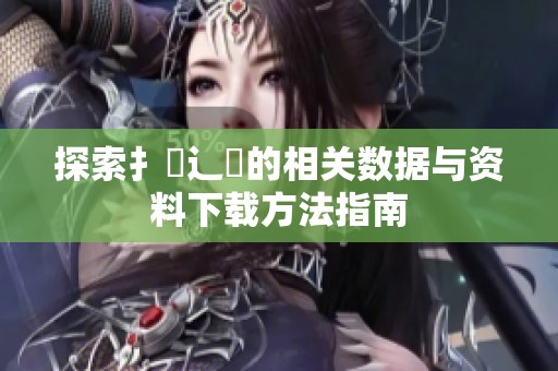 探索扌喿辶畐的相关数据与资料下载方法指南