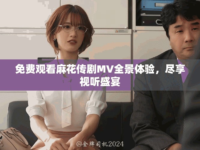 免费观看麻花传剧MV全景体验，尽享视听盛宴