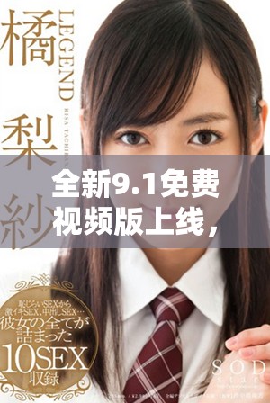全新9.1免费视频版上线，精彩内容畅享无阻！