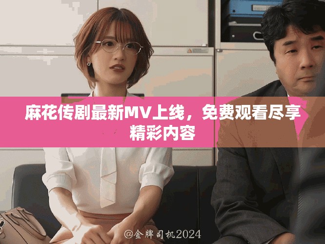 麻花传剧最新MV上线，免费观看尽享精彩内容