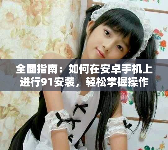 全面指南：如何在安卓手机上进行91安装，轻松掌握操作技巧