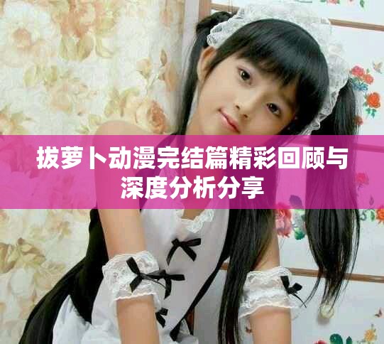拔萝卜动漫完结篇精彩回顾与深度分析分享