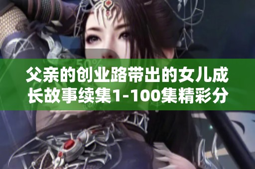 父亲的创业路带出的女儿成长故事续集1-100集精彩分享