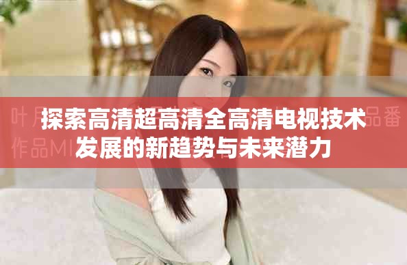 探索高清超高清全高清电视技术发展的新趋势与未来潜力