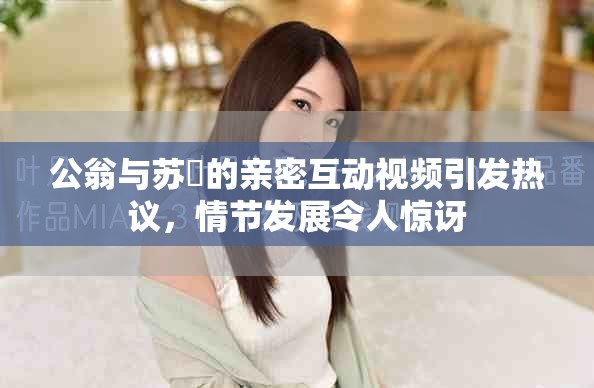 公翁与苏玥的亲密互动视频引发热议，情节发展令人惊讶