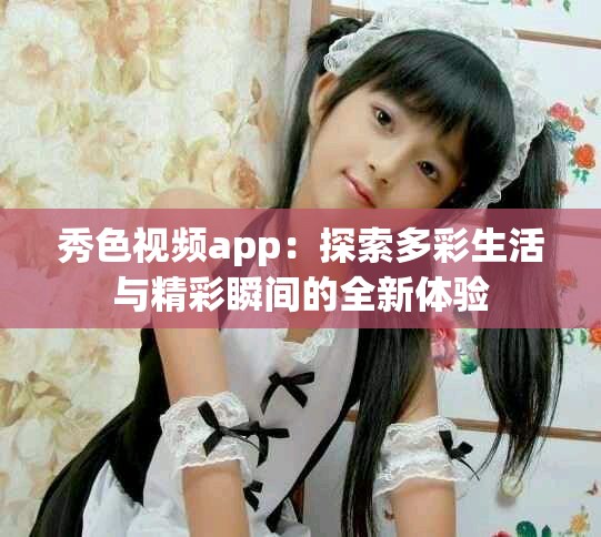 秀色视频app：探索多彩生活与精彩瞬间的全新体验