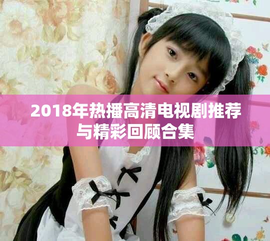 2018年热播高清电视剧推荐与精彩回顾合集