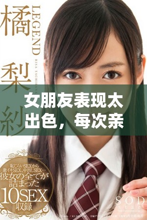 女朋友表现太出色，每次亲密接触都让我感到深刻的吸引力