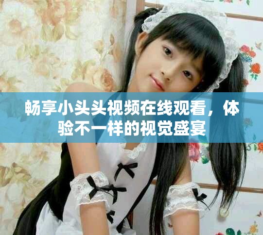 畅享小头头视频在线观看，体验不一样的视觉盛宴