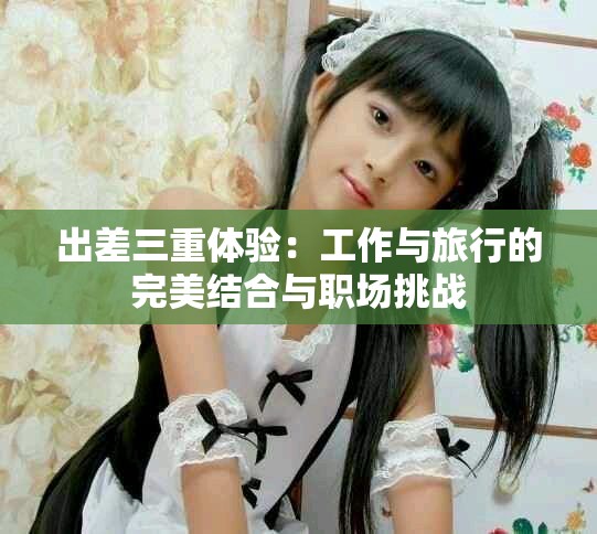 出差三重体验：工作与旅行的完美结合与职场挑战