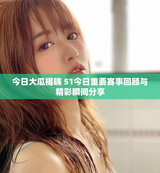 今日大瓜揭晓 51今日重要赛事回顾与精彩瞬间分享