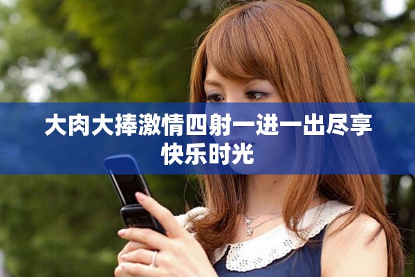 大肉大捧激情四射一进一出尽享快乐时光