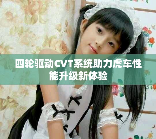 四轮驱动CVT系统助力虎车性能升级新体验