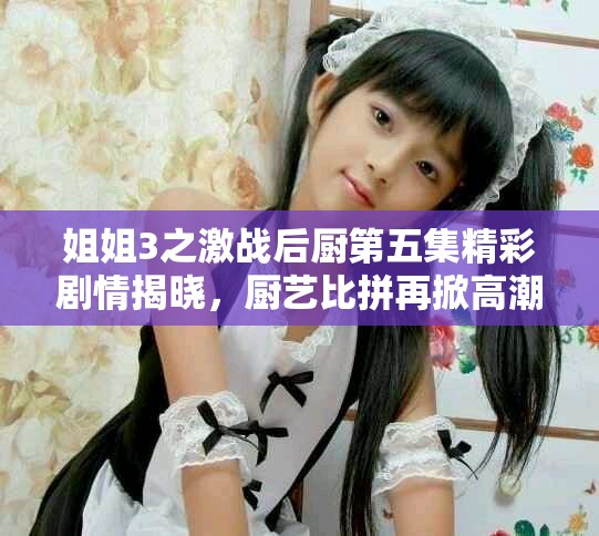 姐姐3之激战后厨第五集精彩剧情揭晓，厨艺比拼再掀高潮
