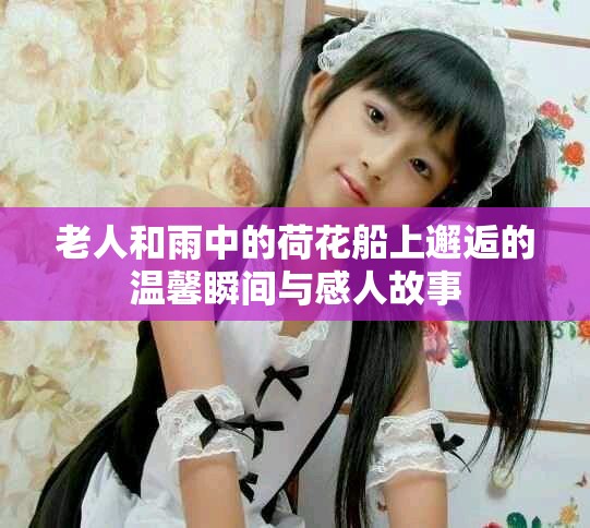 老人和雨中的荷花船上邂逅的温馨瞬间与感人故事