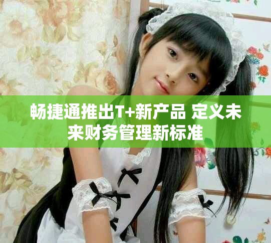 畅捷通推出T+新产品 定义未来财务管理新标准