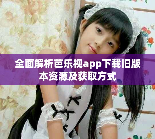 全面解析芭乐视app下载旧版本资源及获取方式