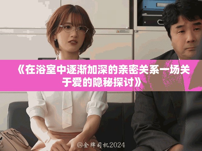 《在浴室中逐渐加深的亲密关系一场关于爱的隐秘探讨》