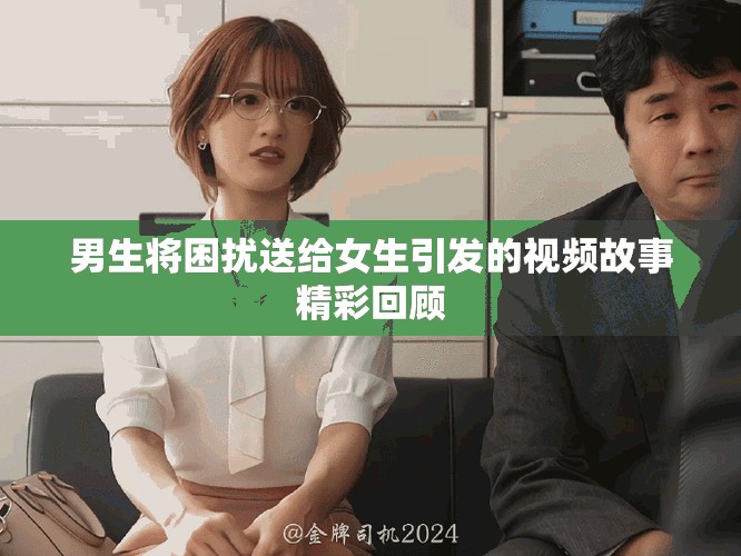 男生将困扰送给女生引发的视频故事精彩回顾
