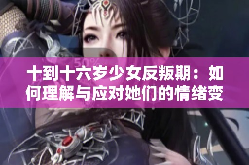 十到十六岁少女反叛期：如何理解与应对她们的情绪变化