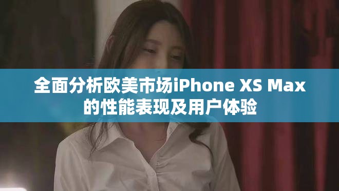 全面分析欧美市场iPhone XS Max的性能表现及用户体验