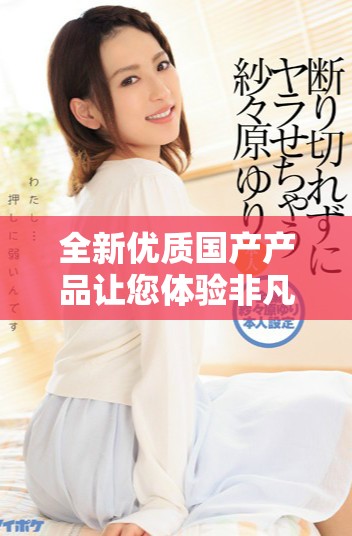 全新优质国产产品让您体验非凡品质与价值的完美结合