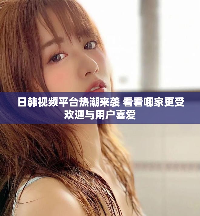 日韩视频平台热潮来袭 看看哪家更受欢迎与用户喜爱