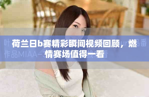 荷兰日b赛精彩瞬间视频回顾，燃情赛场值得一看
