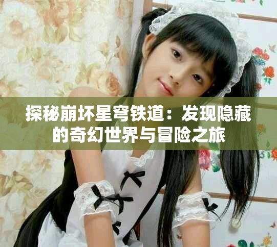 探秘崩坏星穹铁道：发现隐藏的奇幻世界与冒险之旅