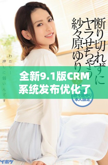 全新9.1版CRM系统发布优化了用户体验和业务管理效率