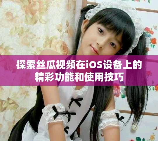 探索丝瓜视频在iOS设备上的精彩功能和使用技巧