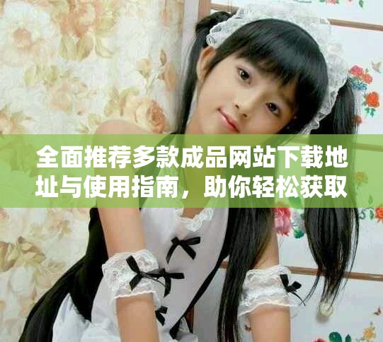 全面推荐多款成品网站下载地址与使用指南，助你轻松获取优质资源