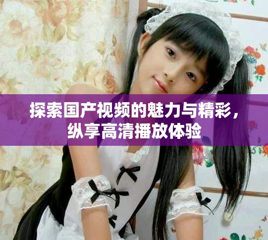 探索国产视频的魅力与精彩，纵享高清播放体验