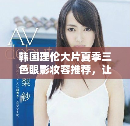 韩国理伦大片夏季三色眼影妆容推荐，让你魅力四射的秘密武器