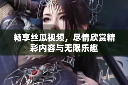 畅享丝瓜视频，尽情欣赏精彩内容与无限乐趣