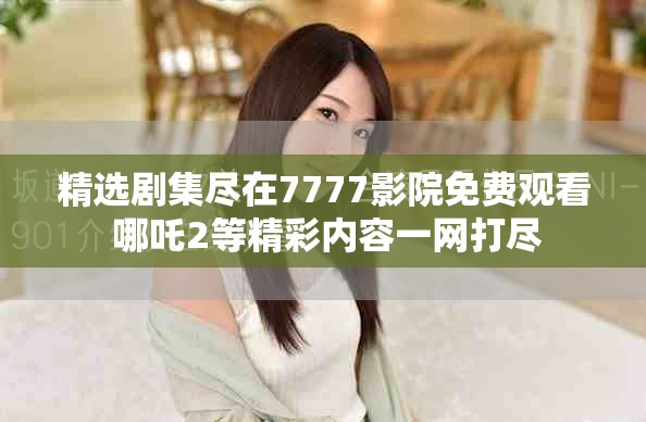 精选剧集尽在7777影院免费观看 哪吒2等精彩内容一网打尽