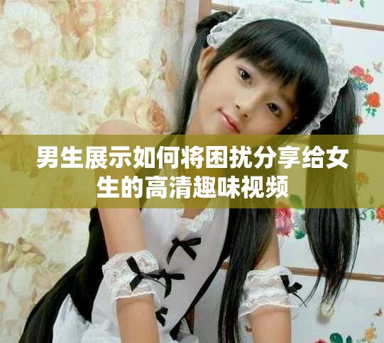 男生展示如何将困扰分享给女生的高清趣味视频
