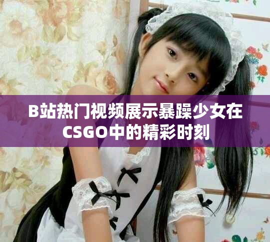 B站热门视频展示暴躁少女在CSGO中的精彩时刻